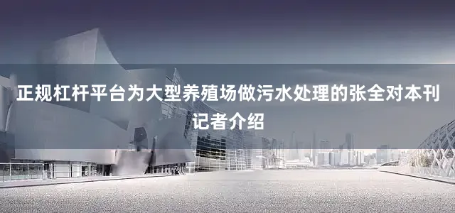 正规杠杆平台为大型养殖场做污水处理的张全对本刊记者介绍