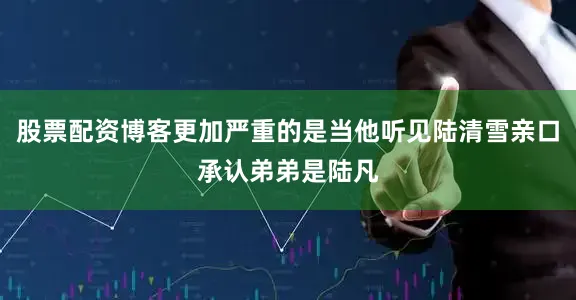 股票配资博客更加严重的是当他听见陆清雪亲口承认弟弟是陆凡