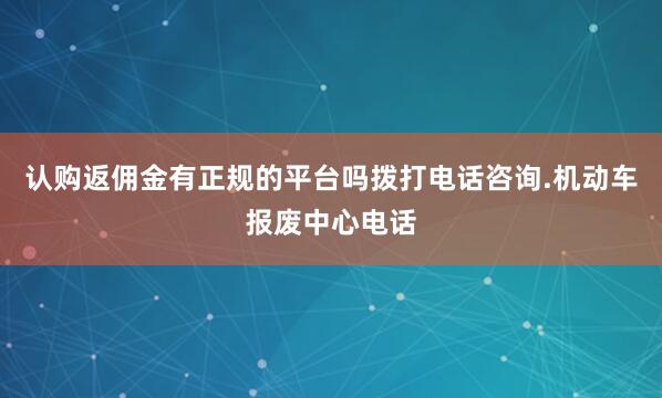 认购返佣金有正规的平台吗拨打电话咨询.机动车报废中心电话